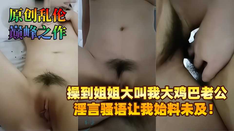【原创乱伦巅峰之作】操到姐姐大叫我大鸡巴老公，淫言骚语让我始料未及！